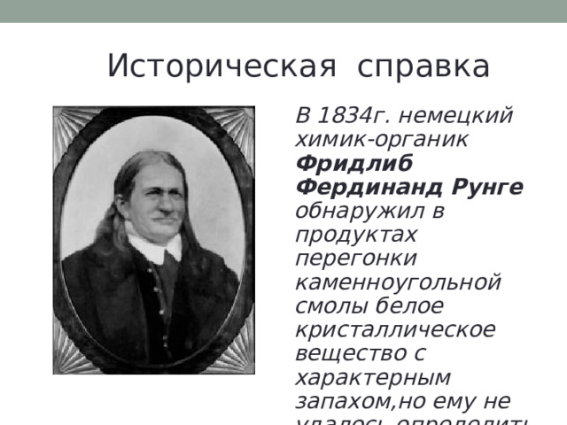  Историческая справка В 1834г. немецкий химик-органик Фридлиб Фердинанд Рунге обнаружил в продуктах перегонки каменноугольной смолы белое кристаллическое вещество с характерным запахом,но ему не удалось определить состав вещества. 