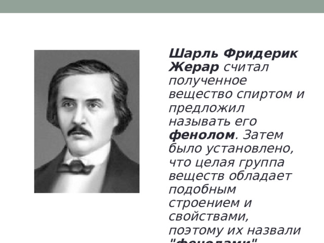 Шарль Фридерик Жерар считал полученное вещество спиртом и предложил называть его фенолом . Затем было установлено, что целая группа веществ обладает подобным строением и свойствами, поэтому их назвали 