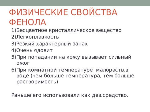ФИЗИЧЕСКИЕ СВОЙСТВА ФЕНОЛА 1)Бесцветное кристаллическое вещество 2)Легкоплавкость 3)Резкий характерный запах 4)Очень ядовит 5)При попадании на кожу вызывает сильный ожог 6)При комнатной температуре малораств.в воде (чем больше температура, тем больше растворимость) Раньше его использовали как дез.средство. 