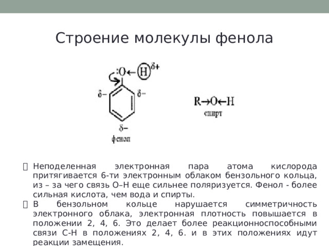 Строение молекулы фенола Неподеленная электронная пара атома кислорода притягивается 6-ти электронным облаком бензольного кольца, из – за чего связь О–Н еще сильнее поляризуется. Фенол - более сильная кислота, чем вода и спирты. В бензольном кольце нарушается симметричность электронного облака, электронная плотность повышается в положении 2, 4, 6. Это делает более реакционноспособными связи С-Н в положениях 2, 4, 6. и в этих положениях идут реакции замещения. 