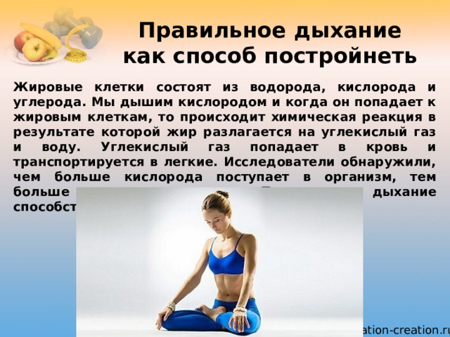 Правильное дыхание как способ постройнеть Жировые клетки состоят из водорода, кислорода и углерода. Мы дышим кислородом и когда он попадает к жировым клеткам, то происходит химическая реакция в результате которой жир разлагается на углекислый газ и воду. Углекислый газ попадает в кровь и транспортируется в легкие. Исследователи обнаружили, чем больше кислорода поступает в организм, тем больше жира сжигается. Правильное дыхание способствует уменьшению массы тела. 