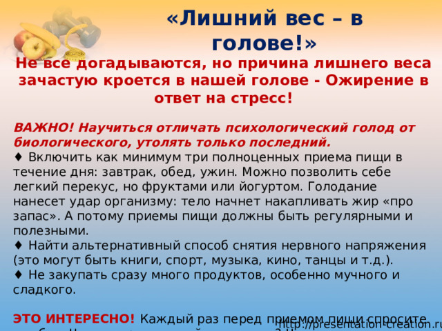 «Лишний вес – в голове!» Не все догадываются, но причина лишнего веса зачастую кроется в нашей голове - Ожирение в ответ на стресс! ВАЖНО! Научиться отличать психологический голод от биологического, утолять только последний.  ♦ Включить как минимум три полноценных приема пищи в течение дня: завтрак, обед, ужин. Можно позволить себе легкий перекус, но фруктами или йогуртом. Голодание нанесет удар организму: тело начнет накапливать жир «про запас». А потому приемы пищи должны быть регулярными и полезными.  ♦ Найти альтернативный способ снятия нервного напряжения (это могут быть книги, спорт, музыка, кино, танцы и т.д.).  ♦ Не закупать сразу много продуктов, особенно мучного и сладкого.   ЭТО ИНТЕРЕСНО! Каждый раз перед приемом пищи спросите у себя: «Что конкретно я сейчас заедаю? Чем я не­удовлетворен? Что меня на самом деле беспокоит? Что могу сделать уже сейчас, чтобы начать решать эти проблемы?» И чем честнее будете с собой, тем скорее справитесь с патологическим перееданием. 