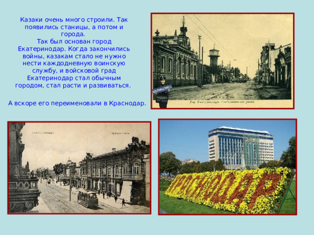 Казаки очень много строили. Так появились станицы, а потом и города. Так был основан город Екатеринодар. Когда закончились войны, казакам стало не нужно нести каждодневную воинскую службу, и войсковой град Екатеринодар стал обычным городом, стал расти и развиваться. А вскоре его переименовали в Краснодар. 