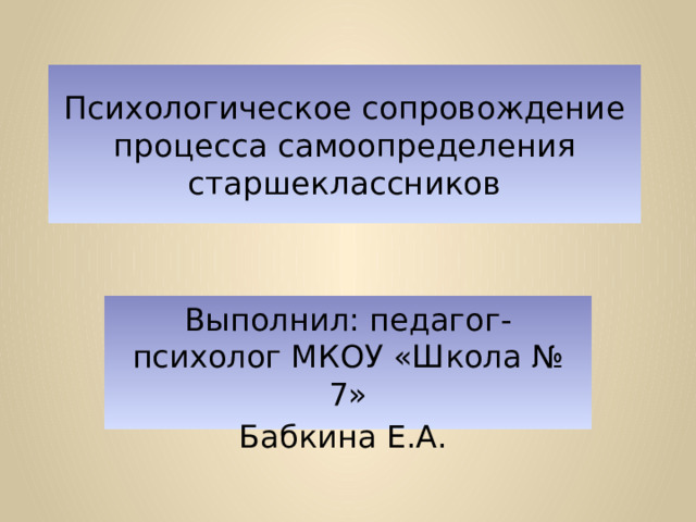 Психологическое сопровождение процесса самоопределения старшеклассников Выполнил: педагог-психолог МКОУ «Школа № 7» Бабкина Е.А. 
