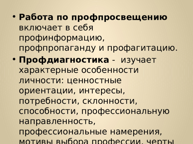 Работа по профпросвещению включает в себя профинформацию, профпропаганду и профагитацию. Профдиагностика - изучает характерные особенности личности: ценностные ориентации, интересы, потребности, склонности, способности, профессиональную направленность, профессиональные намерения, мотивы выбора профессии, черты характера, темперамент, состояние здоровья. 