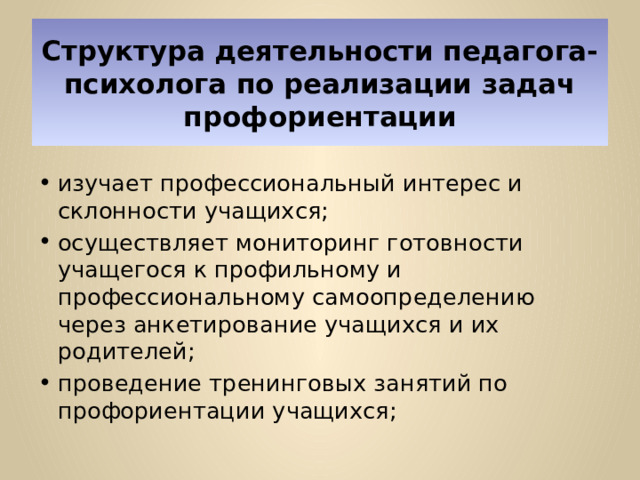 Структура деятельности педагога-психолога по реализации задач профориентации изучает профессиональный интерес и склонности учащихся; осуществляет мониторинг готовности учащегося к профильному и профессиональному самоопределению через анкетирование учащихся и их родителей; проведение тренинговых занятий по профориентации учащихся; 