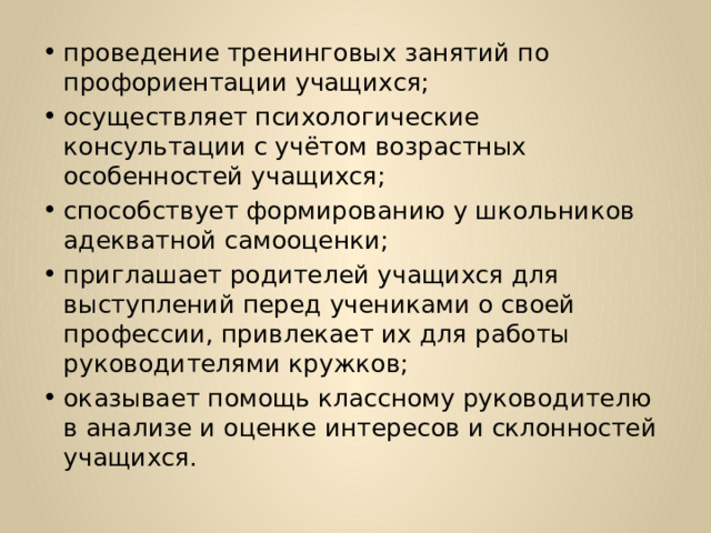 проведение тренинговых занятий по профориентации учащихся; осуществляет психологические консультации с учётом возрастных особенностей учащихся; способствует формированию у школьников адекватной самооценки; приглашает родителей учащихся для выступлений перед учениками о своей профессии, привлекает их для работы руководителями кружков; оказывает помощь классному руководителю в анализе и оценке интересов и склонностей учащихся. 