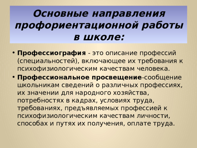 Основные направления профориентационной работы в школе: Профессиография - это описание профессий (специальностей), включающее их требования к психофизиологическим качествам человека. Профессиональное просвещение -сообщение школьникам сведений о различных профессиях, их значении для народного хозяйства, потребностях в кадрах, условиях труда, требованиях, предъявляемых профессией к психофизиологическим качествам личности, способах и путях их получения, оплате труда. 