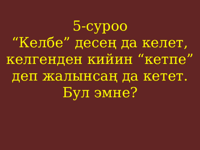 5-суроо  “Келбе” десең да келет, келгенден кийин “кетпе” деп жалынсаң да кетет. Бул эмне?    