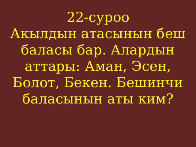 22-суроо  Акылдын атасынын беш баласы бар. Алардын аттары: Аман, Эсен, Болот, Бекен. Бешинчи баласынын аты ким?    