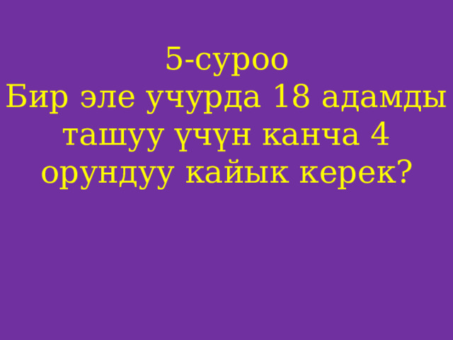 5-суроо  Бир эле учурда 18 адамды ташуу үчүн канча 4 орундуу кайык керек?     