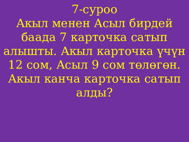 7-суроо  Акыл менен Асыл бирдей баада 7 карточка сатып алышты. Акыл карточка үчүн 12 сом, Асыл 9 сом төлөгөн. Акыл канча карточка сатып алды?     
