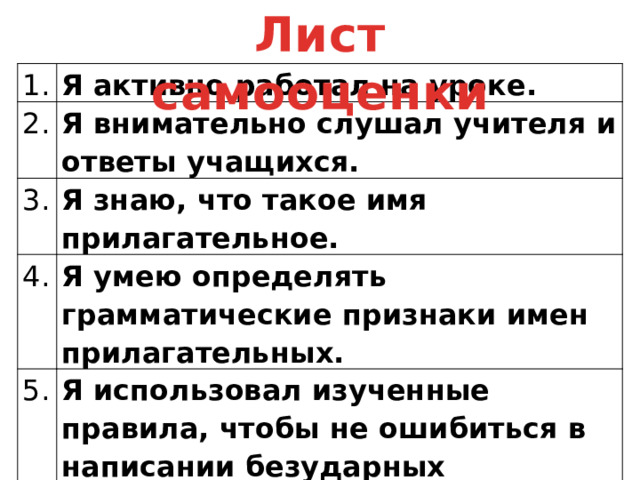 Лист самооценки 1. Я активно работал на уроке. 2. Я внимательно слушал учителя и ответы учащихся. 3. Я знаю, что такое имя прилагательное. 4. Я умею определять грамматические признаки имен прилагательных. 5. Я использовал изученные правила, чтобы не ошибиться в написании безударных падежных окончаний прилагательных 