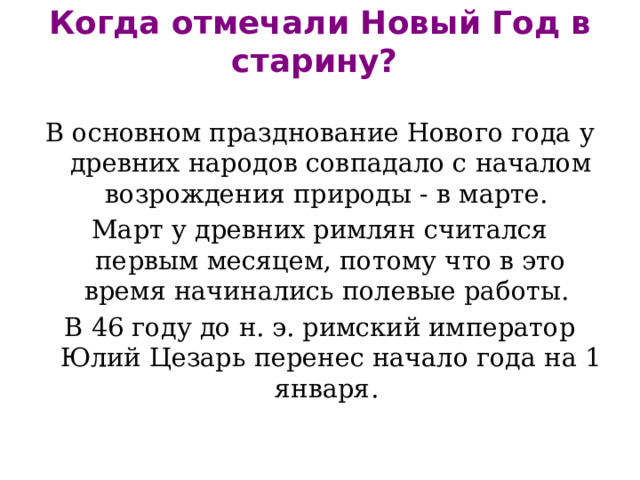 Когда отмечали Новый Год в старину?   В основном празднование Нового года у древних народов совпадало с началом возрождения природы - в марте. Март у древних римлян считался первым месяцем, потому что в это время начинались полевые работы. В 46 году до н. э. римский император Юлий Цезарь перенес начало года на 1 января. 