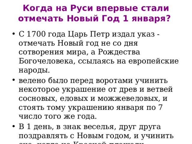 Когда на Руси впервые стали отмечать Новый Год 1 января?   С 1700 года Царь Петр издал указ - отмечать Новый год не со дня сотворения мира, а Рождества Богочеловека, ссылаясь на европейские народы. велено было перед воротами учинить некоторое украшение от древ и ветвей сосновых, еловых и можжевеловых, и стоять тому украшению января по 7 число того же года. В 1 день, в знак веселья, друг друга поздравлять с Новым годом, и учинить сие, когда на Красной площади огненные потехи начнутся, и стрельба будет. 