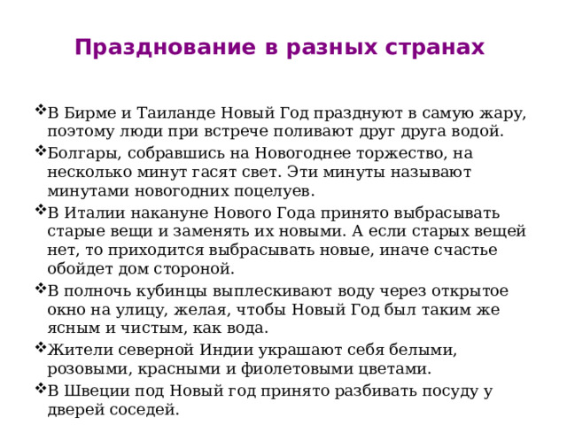 Празднование в разных странах   В Бирме и Таиланде Новый Год празднуют в самую жару, поэтому люди при встрече поливают друг друга водой. Болгары, собравшись на Новогоднее торжество, на несколько минут гасят свет. Эти минуты называют минутами новогодних поцелуев. В Италии накануне Нового Года принято выбрасывать старые вещи и заменять их новыми. А если старых вещей нет, то приходится выбрасывать новые, иначе счастье обойдет дом стороной. В полночь кубинцы выплескивают воду через открытое окно на улицу, желая, чтобы Новый Год был таким же ясным и чистым, как вода. Жители северной Индии украшают себя белыми, розовыми, красными и фиолетовыми цветами.  В Швеции под Новый год принято разбивать посуду у дверей соседей. 