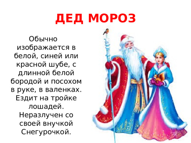 ДЕД МОРОЗ Обычно изображается в белой, синей или красной шубе, с длинной белой бородой и посохом в руке, в валенках. Ездит на тройке лошадей. Неразлучен со своей внучкой Снегурочкой. 