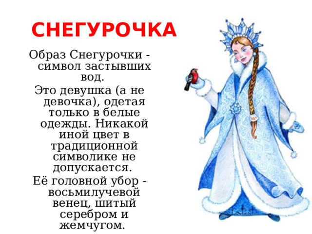 СНЕГУРОЧКА Образ Снегурочки - символ застывших вод. Это девушка (а не девочка), одетая только в белые одежды. Никакой иной цвет в традиционной символике не допускается. Её головной убор - восьмилучевой венец, шитый серебром и жемчугом. 