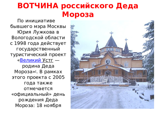 ВОТЧИНА российского Деда Мороза По инициативе бывшего мэра Москвы Юрия Лужкова в Вологодской области с 1998 года действует государственный туристический проект « Великий Устг — родина Деда Мороза» [ . В рамках этого проекта с 2005 года также отмечается «официальный» день рождения Деда Мороза: 18 ноября 