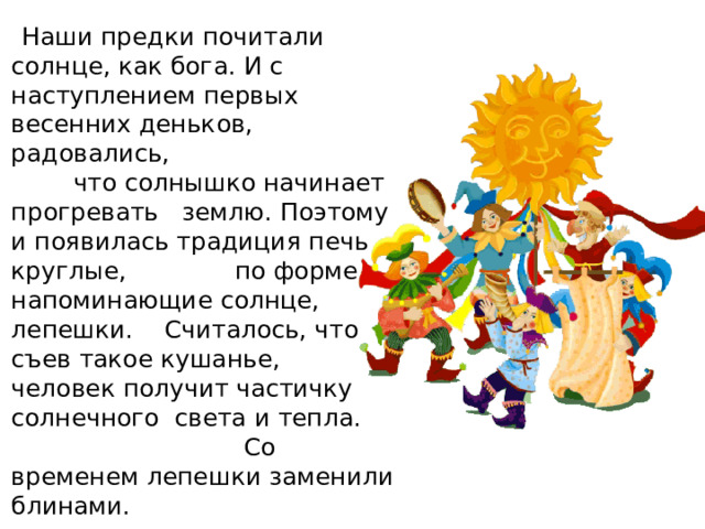  Наши предки почитали солнце, как бога. И с наступлением первых весенних деньков, радовались, что солнышко начинает прогревать землю. Поэтому и появилась традиция печь круглые, по форме напоминающие солнце, лепешки. Считалось, что съев такое кушанье, человек получит частичку солнечного света и тепла. Со временем лепешки заменили блинами. 