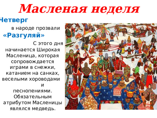 Масленая неделя Четверг   в народе прозвали «Разгуляй» С этого дня начинается Широкая Масленица, которая сопровождается играми в снежки, катанием на санках, веселыми хороводами и песнопениями. Обязательным атрибутом Масленицы являлся медведь. 