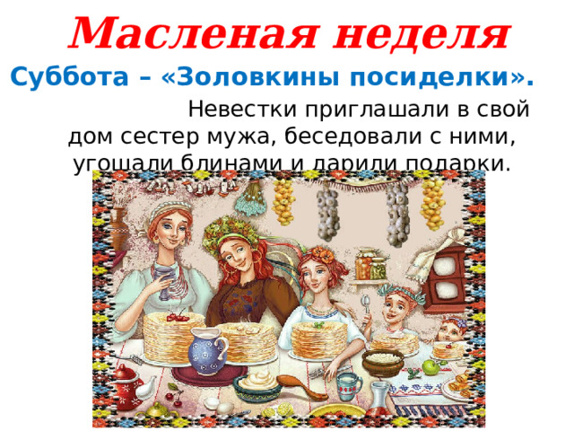 Масленая неделя Суббота – «Золовкины посиделки». Невестки приглашали в свой дом сестер мужа, беседовали с ними, угощали блинами и дарили подарки. 