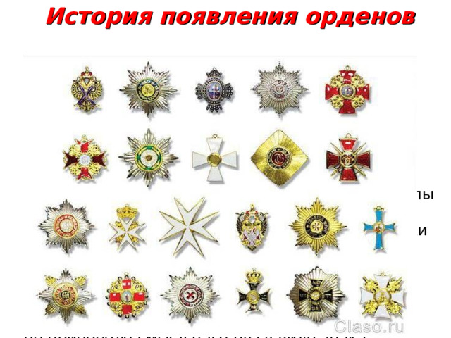 История появления орденов  В процессе эволюции рыцарских орденов изменения претерпела и их символика. Постепенно мантия трансформировалась в цветную ленту, к которой подвешивался знак принадлежности к ордену.   Появились орденские звезды - высшие знаки Ордена.  К  XVIII в.  в большинстве стран Западной Европы сложились собственные орденские системы, со своей иерархией, символикой, традициями. Знаки Ордена изготовлялись из серебра и золота, украшались драгоценными камнями. Все они служили знаками монаршей милости и нередко носили имя монарха-учредителя.  Это отличие постепенно видоизменялось, пока не приобрело смысл награды в виде знака установленной формы. 