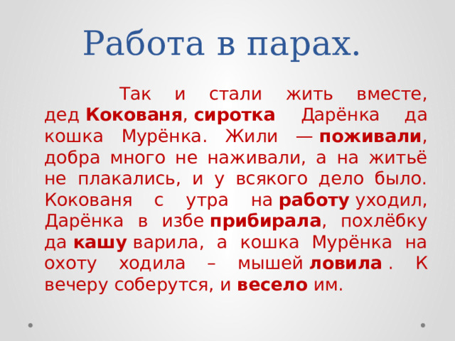 Работа в парах.  Так и стали жить вместе, дед  Кокованя ,  сиротка Дарёнка да кошка Мурёнка. Жили —  поживали , добра много не наживали, а на житьё не плакались, и у всякого дело было. Кокованя с утра на  работу  уходил, Дарёнка в избе  прибирала , похлёбку да  кашу  варила, а кошка Мурёнка на охоту ходила – мышей  ловила  . К вечеру соберутся, и  весело  им. 