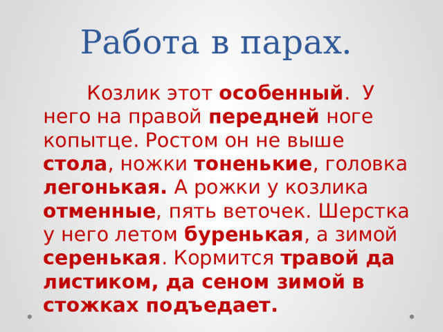 Работа в парах.  Козлик этот особенный . У него на правой передней ноге копытце. Ростом он не выше стола , ножки тоненькие , головка легонькая. А рожки у козлика отменные , пять веточек. Шерстка у него летом буренькая , а зимой серенькая . Кормится травой да листиком, да сеном зимой в стожках подъедает. 