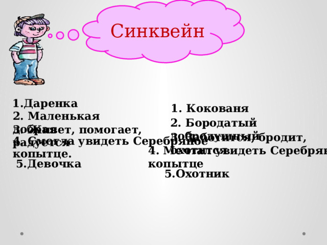Синквейн 1.Даренка 1. Кокованя 2. Маленькая добрая 2. Бородатый добродушный 3. Живет, помогает, радуется   3. Заботится, бродит, охотится 4. Смогла увидеть Серебряное копытце. 4. Мечтал увидеть Серебряное копытце 5.Девочка 5.Охотник 