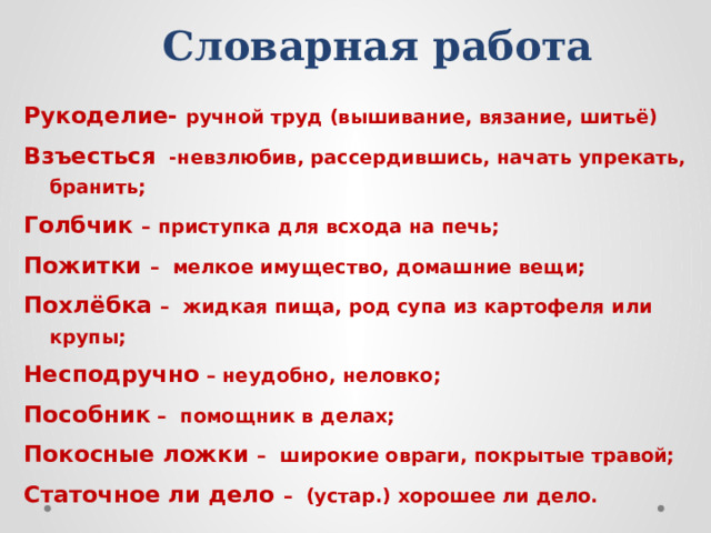 Словарная работа Рукоделие- ручной труд (вышивание, вязание, шитьё) Взъесться -невзлюбив, рассердившись, начать упрекать, бранить; Голбчик – приступка для всхода на печь; Пожитки – мелкое имущество, домашние вещи; Похлёбка – жидкая пища, род супа из картофеля или крупы; Несподручно – неудобно, неловко; Пособник – помощник в делах; Покосные ложки – широкие овраги, покрытые травой; Статочное ли дело – (устар.) хорошее ли дело. 