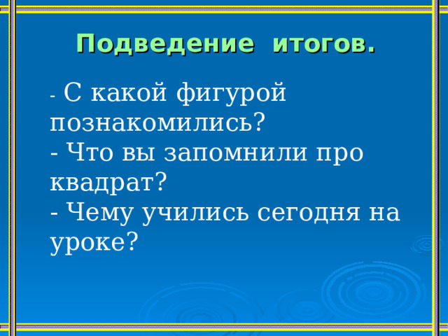 Подведение итогов.   - С какой фигурой познакомились? - Что вы запомнили про квадрат? - Чему учились сегодня на уроке? 