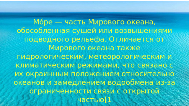 Мо́ре — часть Мирового океана, обособленная сушей или возвышениями подводного рельефа. Отличается от Мирового океана также гидрологическим, метеорологическим и климатическим режимами, что связано с их окраинным положением относительно океанов и замедлением водообмена из-за ограниченности связи с открытой частью[1 Мо́ре — часть Мирового океана, обособленная сушей или возвышениями подводного рельефа. Отличается от Мирового океана также гидрологическим, метеорологическим и климатическим режимами, что связано с их окраинным положением относительно океанов и замедлением водообмена из-за ограниченности связи с открытой частью[1 