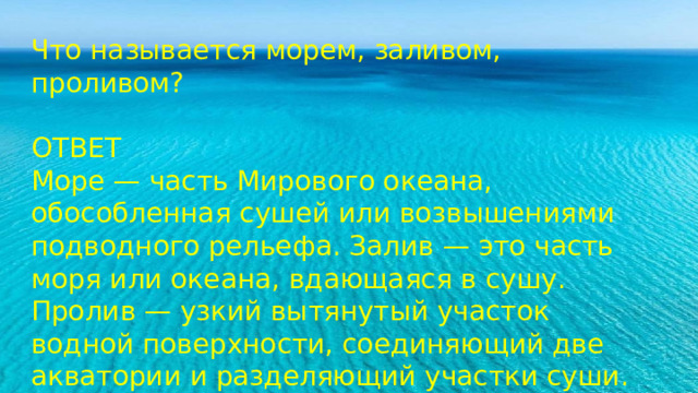 Что называется морем, заливом, проливом? ОТВЕТ Море — часть Мирового океана, обособленная сушей или возвышениями подводного рельефа. Залив — это часть моря или океана, вдающаяся в сушу. Пролив — узкий вытянутый участок водной поверхности, соединяющий две акватории и разделяющий участки суши. Море – это часть океана, которая обособляется от него сушей или подводным рельефом. Море отличается от океана свойствами вод, органическим миром. Залив – это часть моря или океана, вдающаяся в сушу. Пролив – это узкое водное пространство, соединяющее моря или океаны, разделяющее участки суши. 