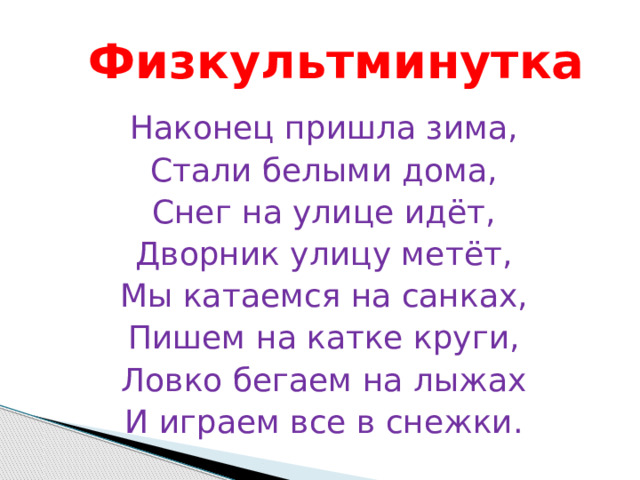 Физкультминутка Наконец пришла зима, Стали белыми дома, Снег на улице идёт, Дворник улицу метёт, Мы катаемся на санках, Пишем на катке круги, Ловко бегаем на лыжах И играем все в снежки. 