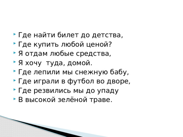 Где найти билет до детства, Где купить любой ценой? Я отдам любые средства, Я хочу туда, домой. Где лепили мы снежную бабу, Где играли в футбол во дворе, Где резвились мы до упаду В высокой зелёной траве. 
