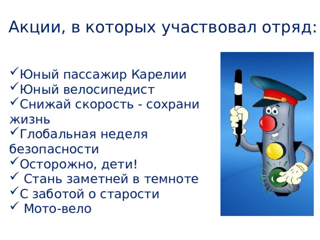 Акции, в которых участвовал отряд: Юный пассажир Карелии Юный велосипедист Снижай скорость - сохрани жизнь Глобальная неделя безопасности Осторожно, дети!  Стань заметней в темноте С заботой о старости  Мото-вело 