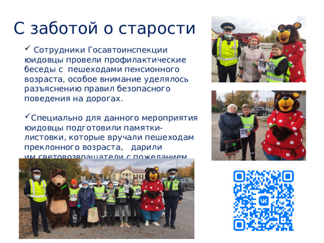 С заботой о старости   Сотрудники Госавтоинспекции юидовцы провели профилактические беседы с  пешеходами пенсионного возраста, особое внимание уделялось разъяснению правил безопасного поведения на дорогах. Специально для данного мероприятия юидовцы подготовили памятки-листовки, которые вручали пешеходам преклонного возраста,  дарили им световозвращатели с пожеланием добра и безопасных дорог. 