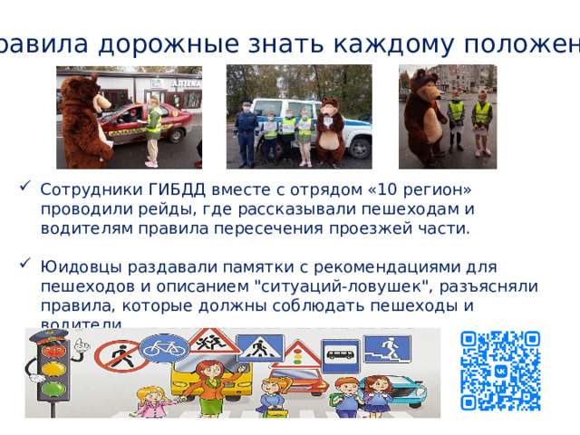 Правила дорожные знать каждому положено! Сотрудники ГИБДД вместе с отрядом «10 регион» проводили рейды, где рассказывали пешеходам и водителям правила пересечения проезжей части. Юидовцы раздавали памятки с рекомендациями для пешеходов и описанием 