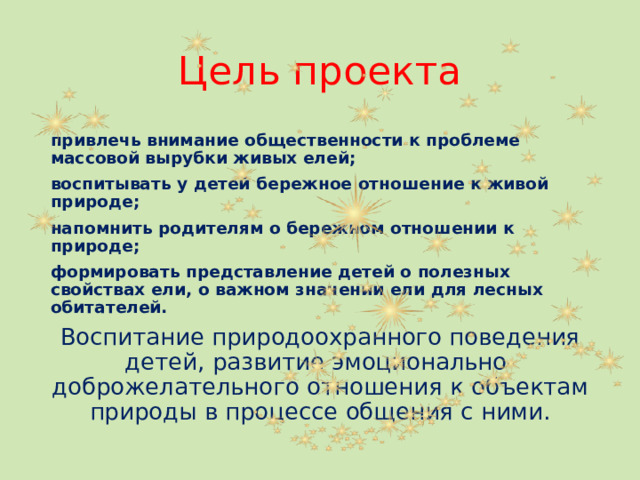 Цель проекта привлечь внимание общественности к проблеме массовой вырубки живых елей; воспитывать у детей бережное отношение к живой природе; напомнить родителям о бережном отношении к природе; формировать представление детей о полезных свойствах ели, о важном значении ели для лесных обитателей. Воспитание природоохранного поведения детей, развитие эмоционально-доброжелательного отношения к объектам природы в процессе общения с ними.  