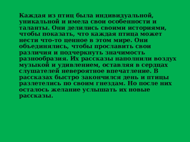 Каждая из птиц была индивидуальной, уникальной и имела свои особенности и таланты. Они делились своими историями, чтобы показать, что каждая птица может нести что-то ценное в этом мире. Они объединялись, чтобы прославить свои различия и подчеркнуть значимость разнообразия. Их рассказы наполнили воздух музыкой и удивлением, оставляя в сердцах слушателей невероятное впечатление. В рассказах быстро закончился день и птицы разлетелись по своим гнездам. Но после них осталось желание услышать их новые рассказы.  