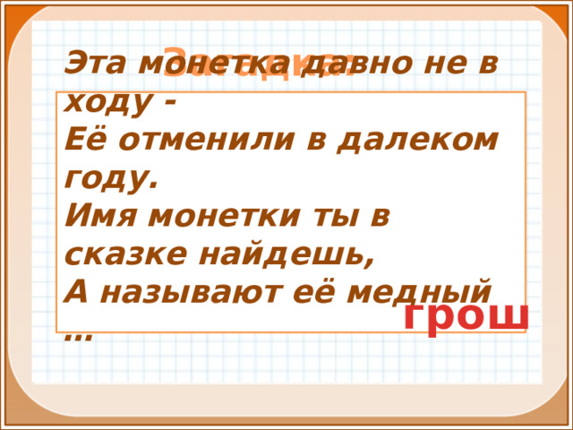 Загадка:  Эта монетка давно не в ходу - Её отменили в далеком году. Имя монетки ты в сказке найдешь, А называют её медный …  грош 