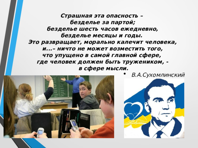 Страшная эта опасность – безделье за партой;  безделье шесть часов ежедневно, безделье месяцы и годы. Это развращает, морально калечит человека,  и...– ничто не может возместить того, что упущено в самой главной сфере, где человек должен быть тружеником, -  в сфере мысли. В.А.Сухомлинский 