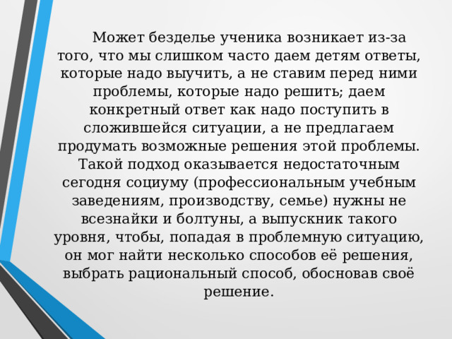 Может безделье ученика возникает из-за того, что мы слишком часто даем детям ответы, которые надо выучить, а не ставим перед ними проблемы, которые надо решить; даем конкретный ответ как надо поступить в сложившейся ситуации, а не предлагаем продумать возможные решения этой проблемы.  Такой подход оказывается недостаточным сегодня социуму (профессиональным учебным заведениям, производству, семье) нужны не всезнайки и болтуны, а выпускник такого уровня, чтобы, попадая в проблемную ситуацию, он мог найти несколько способов её решения, выбрать рациональный способ, обосновав своё решение.   