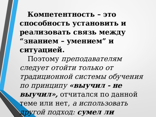 Компетентность – это способность установить и реализовать связь между “знанием – умением” и ситуацией. Поэтому преподавателям следует отойти только от традиционной системы обучения по принципу «выучил - не выучил», отчитался по данной теме или нет, а использовать другой подход: сумел ли применить полученные знания в конкретной ситуации, сформировалась компетенция в процессе обучения или нет. 