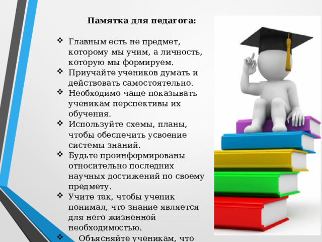 Памятка для педагога:   Главным есть не предмет, которому мы учим, а личность, которую мы формируем. Приучайте учеников думать и действовать самостоятельно. Необходимо чаще показывать ученикам перспективы их обучения. Используйте схемы, планы, чтобы обеспечить усвоение системы знаний. Будьте проинформированы относительно последних научных достижений по своему предмету. Учите так, чтобы ученик понимал, что знание является для него жизненной необходимостью.  Объясняйте ученикам, что каждый человек найдет свое место в жизни, если научится всему, что необходимо для реализации жизненных планов. 