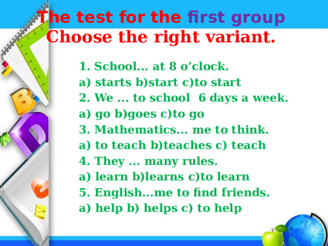 The test for the first group   Choose the right variant.    1. School... at 8 o’clock.  a) starts b)start c)to start  2. We ... to school 6 days a week.  a) go b)goes c)to go  3. Mathematics... me to think.  а) to teach b)teaches c) teach  4. They ... many rules.  а) learn b)learns c)to learn  5. English...me to find friends.  а) help b) helps c) to help 