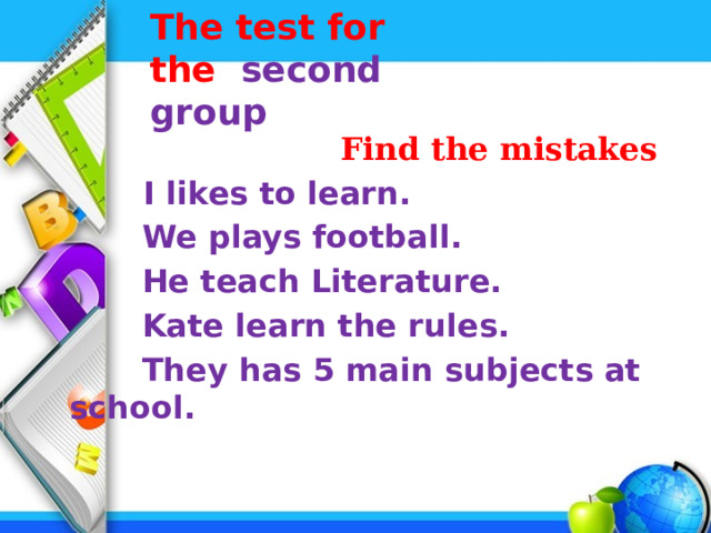 The test for the second group     Find the mistakes  I likes to learn.  We plays football.  He teach Literature.  Kate learn the rules.  They has 5 main subjects at school. 