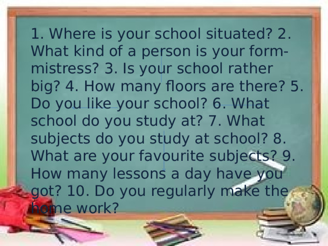 1. Where is your school situated? 2. What kind of a person is your form-mistress? 3. Is your school rather big? 4. How many floors are there? 5. Do you like your school? 6. What school do you study at? 7. What subjects do you study at school? 8. What are your favourite subjects? 9. How many lessons a day have you got? 10. Do you regularly make the home work? 