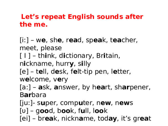   Let’s repeat English sounds after the me. [i:] – w e , sh e , r ea d, sp ea k, t ea cher, meet, please [ I ] – th i nk, d i ctionary, Br i tain, n i ckname, hurr y , s i lly [e] – t e ll, d e sk, f e lt-tip pen, l e tter, w e lcome, v e ry [a:] –  a sk,  a nswer, by h ea rt, sh ar pener, B ar bara [ju:]- s u per, comp u ter, n ew , n ew s [υ] – g oo d, b oo k, f u ll, l oo k [ei] – br ea k, nickn a me, tod ay , it’s gr ea t 